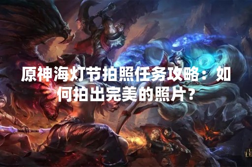 原神海灯节拍照任务攻略：如何拍出完美的照片？