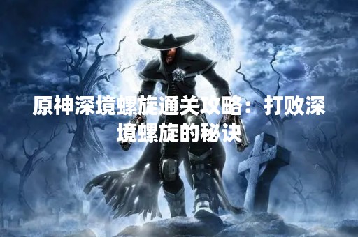原神深境螺旋通关攻略：打败深境螺旋的秘诀