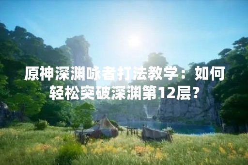 原神深渊咏者打法教学：如何轻松突破深渊第12层？