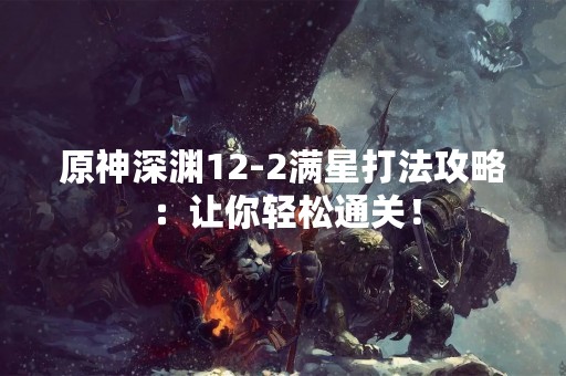 原神深渊12-2满星打法攻略：让你轻松通关！