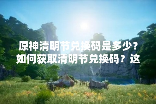 原神清明节兑换码是多少？如何获取清明节兑换码？这是许多玩家最近关注的问题。在这个特殊的节日里，原神也推出了一系列的活动，其中包括清明节兑换码活动。下面我们来详细了解一下。