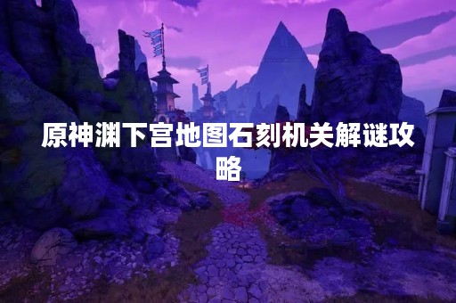 原神渊下宫地图石刻机关解谜攻略