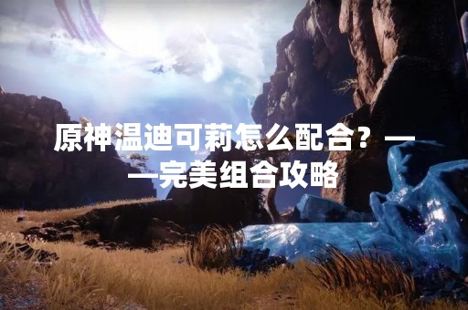 原神温迪可莉怎么配合？——完美组合攻略