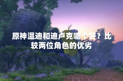 原神温迪和迪卢克哪个好？比较两位角色的优劣
