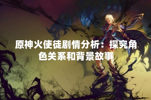 原神火使徒剧情分析：探究角色关系和背景故事