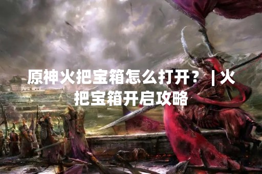 原神火把宝箱怎么打开？ | 火把宝箱开启攻略