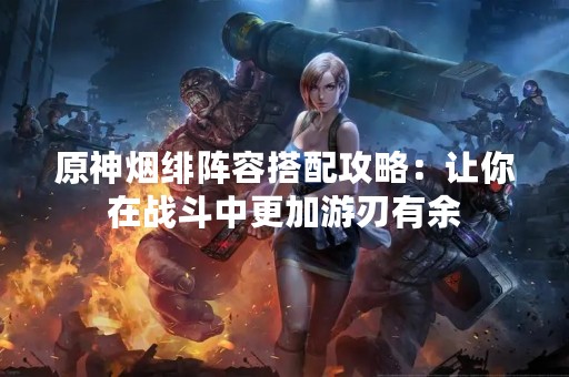 原神烟绯阵容搭配攻略：让你在战斗中更加游刃有余