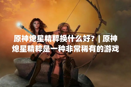 原神熄星精粹换什么好？| 原神熄星精粹是一种非常稀有的游戏道具，可以用来提升角色的属性。但是很多玩家不知道熄星精粹该换什么好，本文将为大家详细介绍熄星精粹的用途和换取建议。