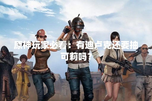 原神玩家必看：有迪卢克还要抽可莉吗？