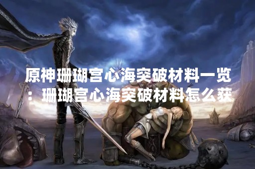 原神珊瑚宫心海突破材料一览：珊瑚宫心海突破材料怎么获取？