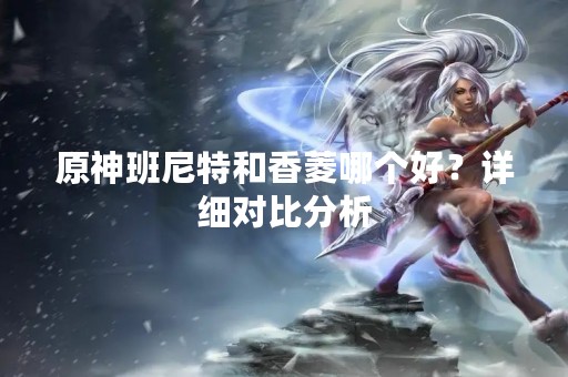 原神班尼特和香菱哪个好？详细对比分析