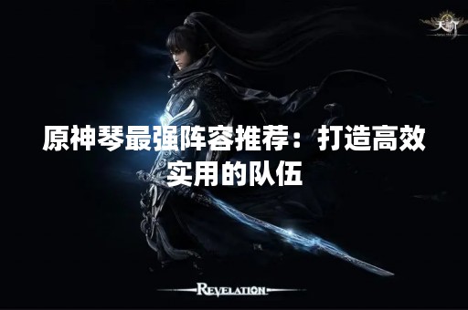 原神琴最强阵容推荐：打造高效实用的队伍