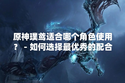 原神璞鸢适合哪个角色使用？ - 如何选择最优秀的配合方式