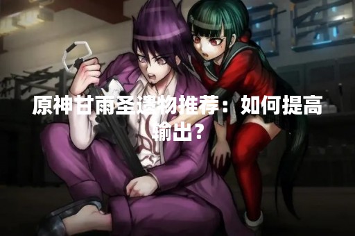 原神甘雨圣遗物推荐：如何提高输出？