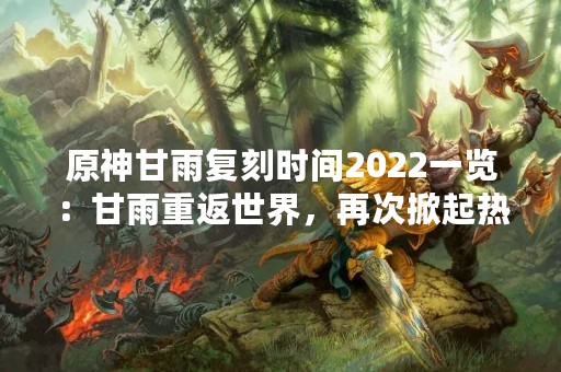 原神甘雨复刻时间2022一览：甘雨重返世界，再次掀起热潮
