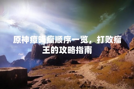 原神瘴晦瘤顺序一览，打败瘤王的攻略指南