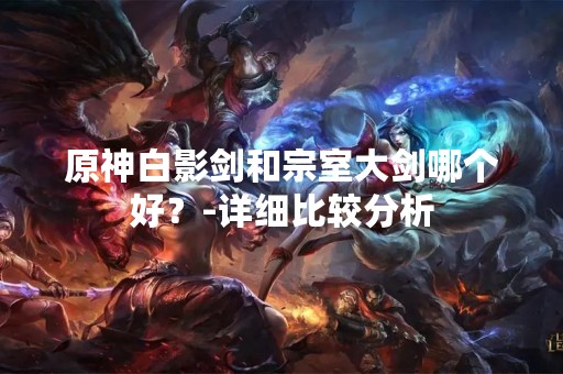 原神白影剑和宗室大剑哪个好？-详细比较分析