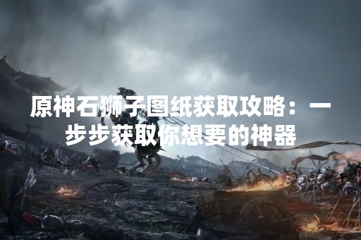 原神石狮子图纸获取攻略：一步步获取你想要的神器
