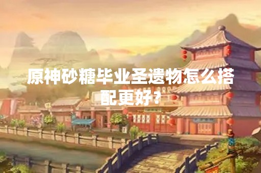 原神砂糖毕业圣遗物怎么搭配更好？