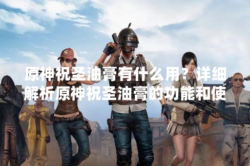 原神祝圣油膏有什么用？详细解析原神祝圣油膏的功能和使用方法