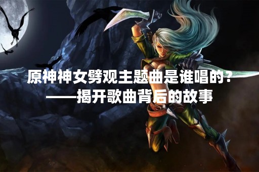 原神神女劈观主题曲是谁唱的？——揭开歌曲背后的故事