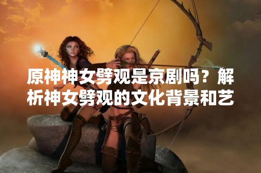 原神神女劈观是京剧吗？解析神女劈观的文化背景和艺术特点