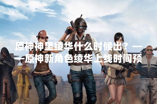 原神神里绫华什么时候出？——原神新角色绫华上线时间预测