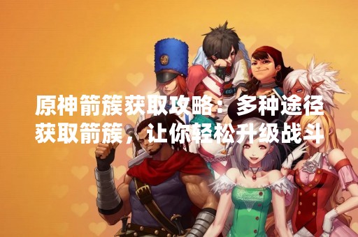 原神箭簇获取攻略：多种途径获取箭簇，让你轻松升级战斗力！