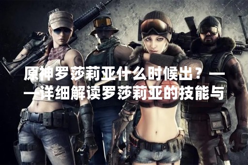 原神罗莎莉亚什么时候出？——详细解读罗莎莉亚的技能与背景