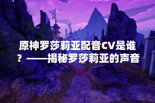 原神罗莎莉亚配音CV是谁？——揭秘罗莎莉亚的声音来源