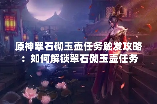 原神翠石砌玉壶任务触发攻略：如何解锁翠石砌玉壶任务