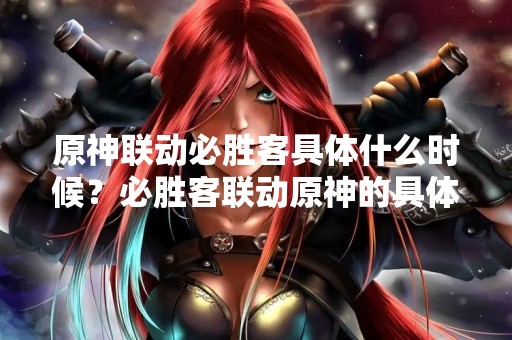 原神联动必胜客具体什么时候？必胜客联动原神的具体时间是什么？