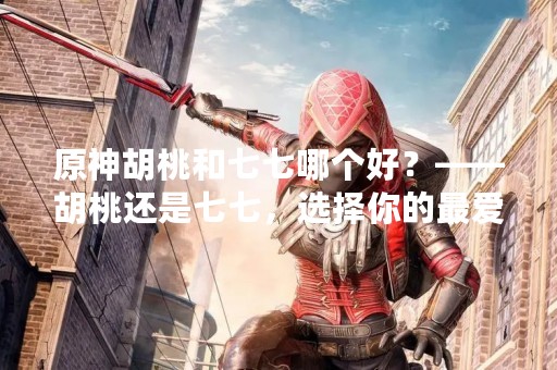 原神胡桃和七七哪个好？——胡桃还是七七，选择你的最爱