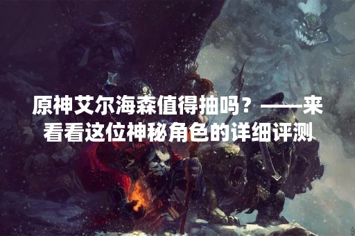 原神艾尔海森值得抽吗？——来看看这位神秘角色的详细评测