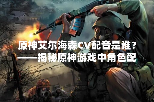 原神艾尔海森CV配音是谁？——揭秘原神游戏中角色配音的神秘面纱