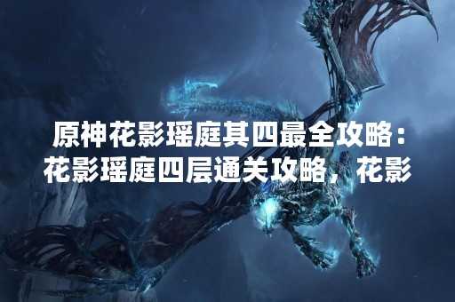 原神花影瑶庭其四最全攻略：花影瑶庭四层通关攻略，花影瑶庭四层宝箱位置，花影瑶庭四层BOSS攻略