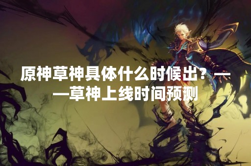 原神草神具体什么时候出？——草神上线时间预测