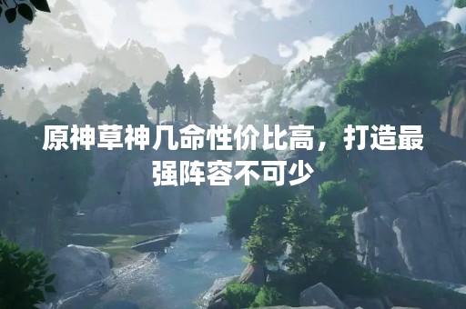 原神草神几命性价比高，打造最强阵容不可少
