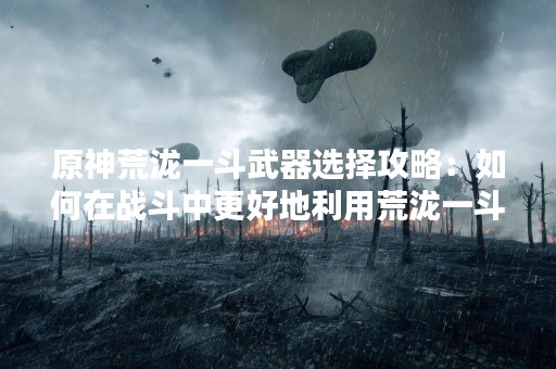 原神荒泷一斗武器选择攻略：如何在战斗中更好地利用荒泷一斗武器？