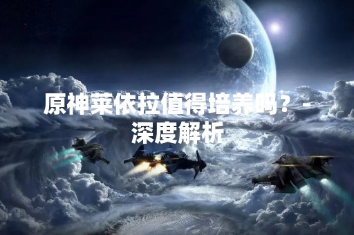 原神莱依拉值得培养吗？-深度解析