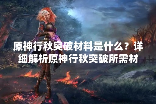 原神行秋突破材料是什么？详细解析原神行秋突破所需材料