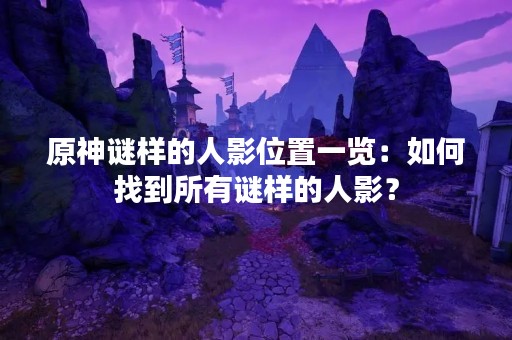 原神谜样的人影位置一览：如何找到所有谜样的人影？