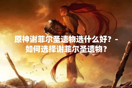 原神谢菲尔圣遗物选什么好？-如何选择谢菲尔圣遗物？