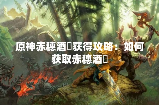 原神赤穗酒枡获得攻略：如何获取赤穗酒枡