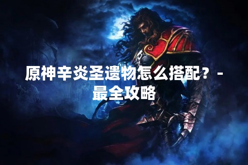 原神辛炎圣遗物怎么搭配？-最全攻略