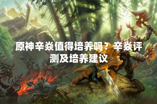 原神辛焱值得培养吗？辛焱评测及培养建议