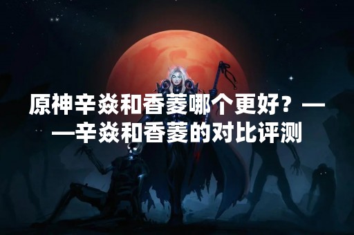 原神辛焱和香菱哪个更好？——辛焱和香菱的对比评测