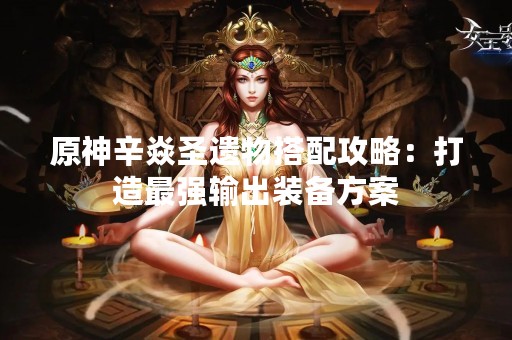 原神辛焱圣遗物搭配攻略:打造最强输出装备方案 原神辛焱圣遗物搭配攻略:打造最强输出装备方案