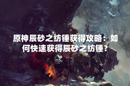 原神辰砂之纺锤获得攻略：如何快速获得辰砂之纺锤？