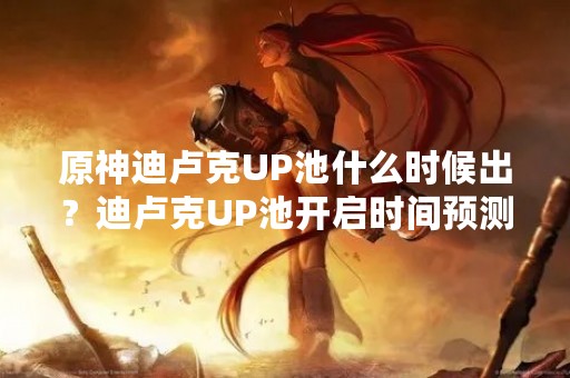 原神迪卢克UP池什么时候出？迪卢克UP池开启时间预测